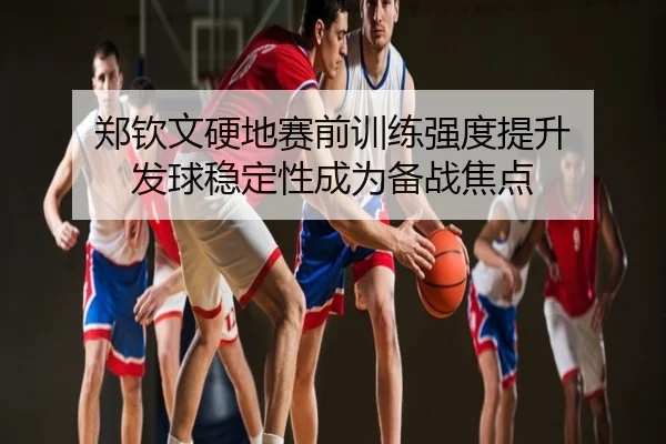 郑钦文硬地赛前训练强度提升 发球稳定性成为备战焦点