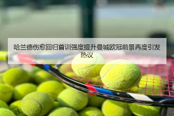 哈兰德伤愈回归首训强度提升曼城欧冠前景再度引发热议