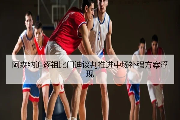 阿森纳追逐祖比门迪谈判推进中场补强方案浮现