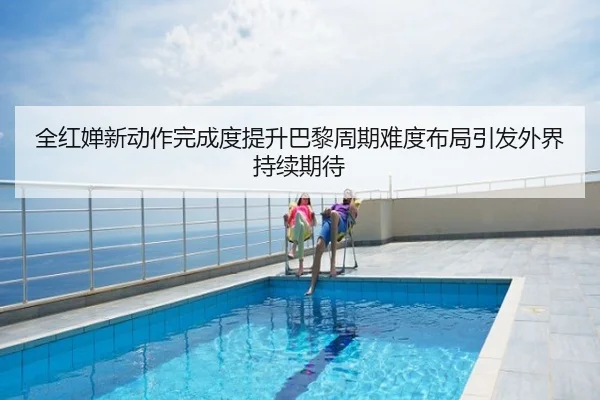 全红婵新动作完成度提升巴黎周期难度布局引发外界持续期待