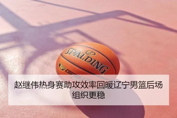 赵继伟热身赛助攻效率回暖辽宁男篮后场组织更稳