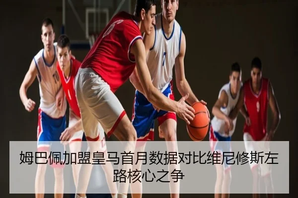 姆巴佩加盟皇马首月数据对比维尼修斯左路核心之争
