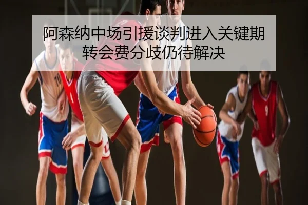 阿森纳中场引援谈判进入关键期 转会费分歧仍待解决
