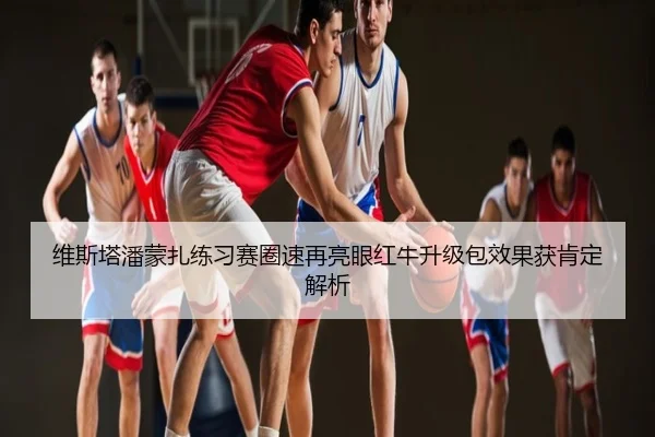 维斯塔潘蒙扎练习赛圈速再亮眼红牛升级包效果获肯定解析