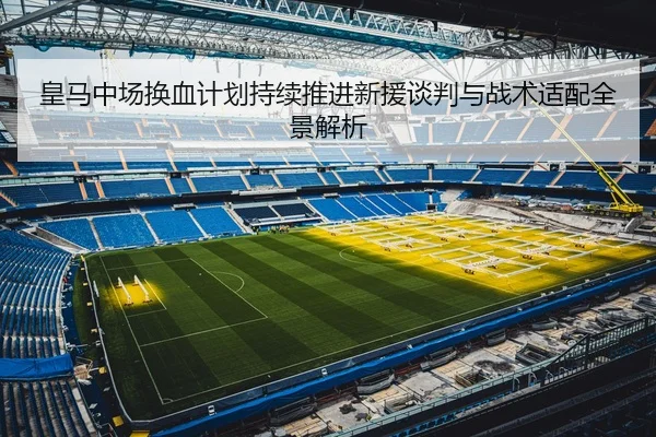 皇马中场换血计划持续推进新援谈判与战术适配全景解析