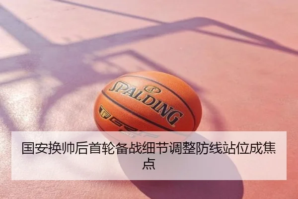 国安换帅后首轮备战细节调整防线站位成焦点