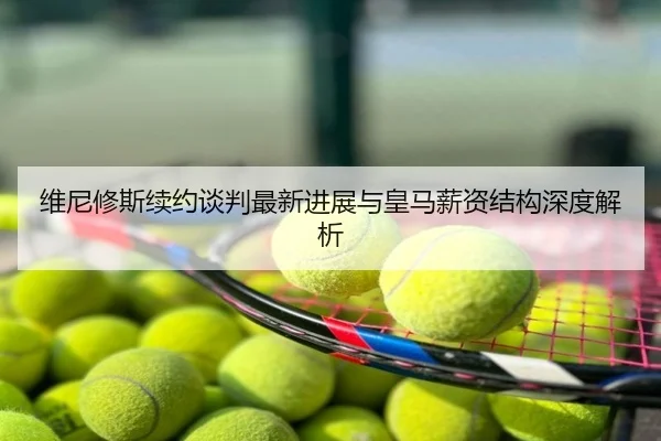 维尼修斯续约谈判最新进展与皇马薪资结构深度解析