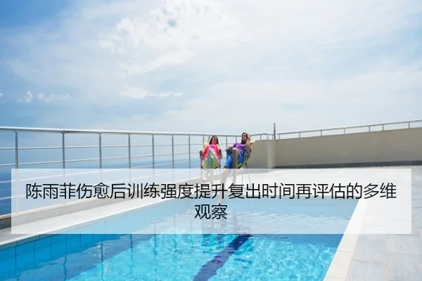 陈雨菲伤愈后训练强度提升复出时间再评估的多维观察