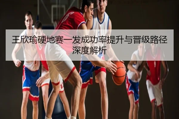 王欣瑜硬地赛一发成功率提升与晋级路径深度解析